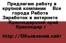 Предлагаю работу в крупной компании  - Все города Работа » Заработок в интернете   . Краснодарский край,Краснодар г.